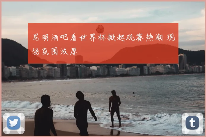 昆明酒吧看世界杯掀起观赛热潮 现场氛围浓厚