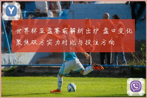 世界杯亚盘赛前解析出炉 盘口变化聚焦双方实力对比与投注方向