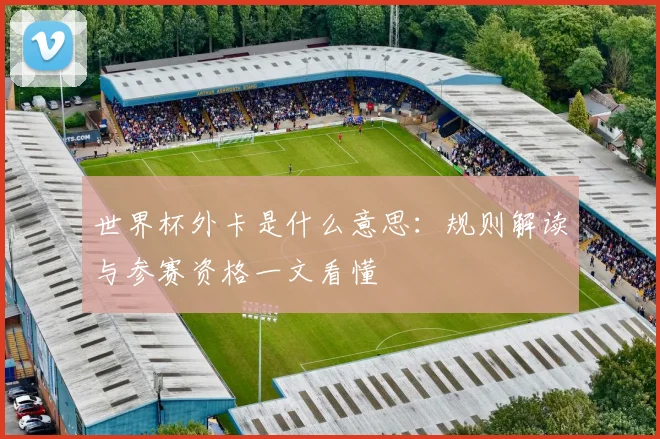 世界杯外卡是什么意思：规则解读与参赛资格一文看懂