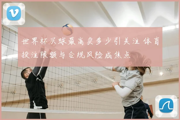 世界杯买球最高卖多少引关注 体育投注限额与合规风险成焦点